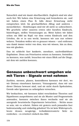 Wie die Tiere
Natuerlich sind wir damit oberflaechlich. Zugleich sind wir aber 
auch frei: Wir haben eine Erwartung und formulieren sie, und 
wir   haben   einen   Plan   B,   falls   dieser   Erwartung   nicht 
entsprochen   wird.   Im   geschaeftlichen   Alltag   und   anderen   – 
menschlichen – Beziehungen sind wir oft nicht so unbeschwert. 
Wir  gruebeln   ueber   unseren   ersten   oder   fuenften   Eindruck, 
hinterfragen, stellen Vermutungen an. Meist haben wir dabei 
schon   ein   Bild   im   Kopf;   vor  dem   ersten   Eindruck   und   den 
Urteilen,  die  er  in  uns  weckt,  koennen  wir uns  nur  schwer 
wehren. Trotzdem wollen wir es genauer wissen – und entfernen 
uns damit immer weiter von dem, was wir wissen, hin zu dem, 
was wir glauben. 
Das   ist   schlecht   fuer   konkrete,   messbare,   nachvollziehbare 
Ergebnisse. Denn um Prioritaeten setzen zu koennen, feststellen 
zu koennen, was zaehlt, brauchen wir einen Blick auf die Dinge, 
mit dem wir zaehlen koennen. 
Genauso unbeschwert umgehen wie
mit Tieren – Signale ernst nehmen
Zaehlen, messen, planen, kontrollieren koennen wir dort, wo 
wir Distanz einnehmen koennen. Vorausgesetzt, dass wir uns 
dieser Distanz bewusst sind, und sie nicht durch Spekulation, 
Gerede oder Ignoranz zu uebergehen versuchen. 
Wir beobachten, wir koennen dabei verschiedene Theorien und 
Hypothesen ausprobieren und sie als Muster und Prognosetools 
anwenden,   koennen   zwischen   ihnen   wechseln   und   sie   als 
anregende heuristische Experimente betrachten. ­ Nichts muss 
so sein, wie es scheint. Haben wir gestern noch jemanden fuer 
bodenstaendig und einfaeltig gehalten? Es ist kein Widerspruch, 
heute   dessen   neugierige,   technikinteressierte   Seite   zu 
entdecken – es erweitert einfach das Bild. 
134
 