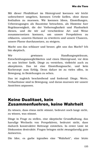 Wie die Tiere
Mit   dieser   Flexibilitaet   im   Hintergrund   koennen   wir   leicht 
unbeschwert   umgehen,   koennen   Urteile   faellen,   ohne   daran 
festhalten   zu   muessen.   Wir   koennen   Ideen,   Einstellungen, 
Ueberzeugungen   als   Bausteine   betrachten,   als  Hinweise  fuer 
Regelmaessigkeit,   die   der   Vorhersagbarkeit   und   Planbarkeit 
dienen,   und   die   wir   auf   verschiedene   Art   und   Weise 
zusammensetzen   koennen,   um   unsere   Perspektiven   zu 
erklaeren, unseren Horizont zu erweitern und unsere Chancen, 
unsere Plaene durchzusetzen, zu steigern. 
Macht uns das schlauer und besser, gibt uns das Macht? Ich 
bin skeptisch. 
Wir   gewinnen   Handlungsspielraum, 
Entscheidungsmoeglichkeiten und einen Hintergrund, vor dem 
es uns leichter faellt, Dinge zu verstehen, vielleicht auch zu 
akzeptieren.   Das   ist   eine   Einstellungssache,   und   kein 
Kochrezept   zum   Erfolg.   Denn   dafuer   ist   zu   vieles   offen,   in 
Bewegung, in Beziehungen zu sehen. 
Das   ist   zugleich   beschreibend   und   fordernd:   Dinge,   Werte, 
Verhaeltnisse sind in Bewegung, und daran muessen wir unsere 
Ansichten anpassen. 
Keine Dualitaet, kein
Zusammenfuehren, keine Wahrheit
Zu wissen, dass etwas nicht stimmt, bedeutet noch lange nicht, 
zu wissen, was stimmt. 
Dinge in Frage zu stellen, eine skeptische Grundhaltung, das 
haeufige   Wechseln   von   Perspektiven,   bedeutet   nicht,   dass 
dadurch konstruktive Beitraege entstehen. In erster Linie  ist 
Diskussion destruktiv. Fragen bringen nicht zwangslaeufig gute 
Antworten. 
Die   Idee,   es   gaebe   irgendwo   eine   “Wahrheit”,   eine   letzte 
135
 