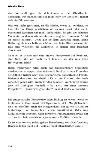 Wie die Tiere
sind   Verhandlungen,   die   sich   immer   an   der   Oberflaeche 
abspielen. Wir machen uns ein Bild: jeder der uns sieht, macht 
sich ein Bild von uns. 
Was wir nicht gewinnen, ist die Macht, etwas zu aendern, zu 
kontrollieren.   Dinge   geschehen,   ob   es   uns   passt   oder   nicht. 
Manchmal koennen wir nicht verhandeln. Es gibt die seltenen 
Momente, in denen wir anerkennen, zugeben muessen: “Jetzt 
ist   etwas   passiert.”   Jetzt   gibt   es   kein   Zurueck   mehr,   keine 
Hoffnung, dass es halb so schlimm ist, kein Missverstaendnis. 
Das   sind   vielleicht   die   Momente,   in   denen   sich   Realitaet 
abzeichnet.
Oder ist es wieder nur eine andere Perspektive auf Realitaet, 
eine   Sicht,   die   wir   noch   nicht   kennen,   zu   der   uns   jeder 
Hintergrund fehlt?
Denn   irgendwann   wird   auch   das   Unvorstellbare   begreifbar, 
werden aus Kriegsparteien zivilisierte Nachbarn, aus Freunden 
aengstliche Neider oder aus Ehepartnern hasserfuellte Feinde. 
Bedeutet das dann Wahrheit? ­ Es ist ein Zustand, der auch 
vorueber gehen wird, wenn wir das zulassen. Auch wenn er uns 
jetzt   voll   und   ganz   ausfuellt   –   hat   sich,   aus   einer   anderen 
Perspektive, irgendetwas geaendert? Es sind Bilder verrutscht.
Die pragmatische Perspektive sagt: Richtig ist etwas, wenn es 
funktioniert.   Das   laesst  viel   Spielraum,   viele   Moeglichkeiten. 
Und es eroeffnet auch die Moeglichkeit, mit gutem Grund zu 
hinterfragen,   ob   tatsaechlich   etwas   funktioniert.   Oder   was 
funktionieren bedeutet. Oder inwiefern Funktionieren etwas mit 
dem zu tun hat, was wir uns gerne unter Realitaet vorstellen. 
Es ist eine weitere reibungslose Beruehrung von Oberflaechen; 
Brueche fallen nicht auf – weil sie nicht offensichtlich sind...
138
 