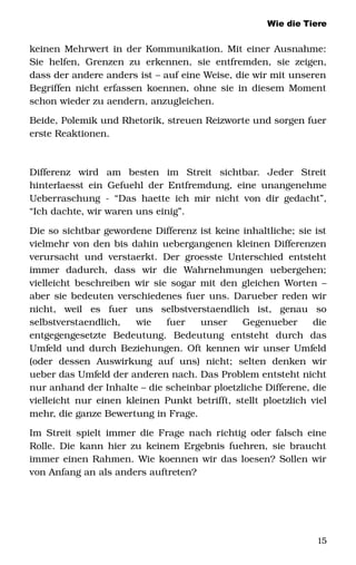 Wie die Tiere
keinen Mehrwert in der Kommunikation. Mit einer Ausnahme: 
Sie helfen, Grenzen zu erkennen, sie entfremden, sie zeigen, 
dass der andere anders ist – auf eine Weise, die wir mit unseren 
Begriffen nicht erfassen koennen, ohne sie in diesem Moment 
schon wieder zu aendern, anzugleichen.
Beide, Polemik und Rhetorik, streuen Reizworte und sorgen fuer 
erste Reaktionen.
Differenz   wird   am   besten   im   Streit   sichtbar.   Jeder   Streit 
hinterlaesst ein Gefuehl der Entfremdung, eine unangenehme 
Ueberraschung ­ “Das haette ich mir nicht von dir gedacht”, 
“Ich dachte, wir waren uns einig”. 
Die so sichtbar gewordene Differenz ist keine inhaltliche; sie ist 
vielmehr von den bis dahin uebergangenen kleinen Differenzen 
verursacht und verstaerkt. Der groesste Unterschied entsteht 
immer   dadurch,   dass   wir   die   Wahrnehmungen   uebergehen; 
vielleicht beschreiben wir sie sogar mit den gleichen Worten – 
aber sie bedeuten verschiedenes fuer uns. Darueber reden wir 
nicht,   weil   es   fuer   uns   selbstverstaendlich   ist,   genau   so 
selbstverstaendlich,   wie   fuer   unser   Gegenueber   die 
entgegengesetzte   Bedeutung.   Bedeutung   entsteht   durch   das 
Umfeld und durch Beziehungen. Oft kennen wir unser Umfeld 
(oder   dessen   Auswirkung   auf   uns)   nicht;   selten   denken   wir 
ueber das Umfeld der anderen nach. Das Problem entsteht nicht 
nur anhand der Inhalte – die scheinbar ploetzliche Differene, die 
vielleicht nur einen kleinen Punkt betrifft, stellt ploetzlich viel 
mehr, die ganze Bewertung in Frage.  
Im Streit spielt immer die Frage nach richtig oder falsch eine 
Rolle. Die kann hier zu keinem Ergebnis fuehren, sie braucht 
immer einen Rahmen. Wie koennen wir das loesen? Sollen wir 
von Anfang an als anders auftreten? 
15
 