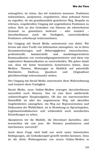 Wie die Tiere
umzugehen, ist etwas, das wir trainieren muessen. Positionen 
wahrnehmen, analysieren, respektieren, ohne jedesmal Partei 
zu ergreifen, ist ein grundsaetzlich gesicherter Weg, Respekt zu 
erlernen, respektvollen Umgang mit ungewohnten Positionen zu 
ueben. Sich an den Gedanken von Dissens als tolerierbarem 
Zustand   zu   gewoehnen   bedeutet   –   oder   trainiert   – 
darueberhinaus   auch   die   Faehigkeit,   unterschiedliche 
Positionen ueberhaupt wahrzunehmen.
Der   Umgang   mit   Social   Media   unterstuetzt   uns   dabei.   Wir 
lernen mit einer Fuelle von Information umzugehen, sie in ihren 
Zusammenhaengen   und   Abhaengigkeiten   einzuschaetzen, 
professionelle,   kommerzielle   und   marketingorientierte 
Kommunikation von verstaendigungsorientierter und diese von 
explorativer Kommunikation zu unterscheiden. Wir gehen damit 
um,   dass   wir   keine   besonderen   Autoritaeten   haben,   dass 
Medien,   Themen,   Meinungen   in   Hinblick   auf   potentielle 
Reichweite,   Einfluss,   Qualitaet   und   Originalitaet 
gleichberechtigt nebeneinander stehen. 
Der Umgang mit Social Media unterstuetzt diese Wahrnehmung 
und trainiert diese Faehigkeit. 
Social   Media,   neue   Online­Medien   erzeugen   darueberhinaus 
natuerlich   auch   Dissens.   Das   ist   eine   ihrer   mittlerweile 
unhinterfragten   Hauptaufgaben.   Ob   das   ein   unerwuenschter 
Stoereffekt   ist   oder   der   angemessene   Weg,   mit   aktuellen 
Gegebenheiten umzugehen, ein Weg zur Repraesentation und 
Diskussion der Wirklichkeit, ist in Beziehung zu Sprachspielen, 
Legitimationsdiskursen   und   schliesslich   auch   moralischen 
Einstellungen zu sehen. 
Akzeptieren   wir   die   Modelle,   die   Diversitaet   darstellen,   oder 
wuenschen   wir   uns   jene,   die   Normen   positionieren   und 
durchsetzen, zurureck?
Auch   diese   Frage   wird   bald   nur   noch   unter   historischen 
Bedingungen, als Gedankenspiel gestellt werden koennen. Dass 
ist   die   dritte   Wirkungsweise   von   neuen   Online­Medien   in 
155
 