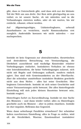 Wie die Tiere
gibt, dass es Unterschiede gibt, und dass sich nur der kleinste 
Teil der Welt um uns dreht. Der Rest zieht gleichgueltig an uns 
vorbei;   es   ist   unsere   Sache,   ob   wir   mitreden   und   in   die 
Verhandungen   eintreten   wollen,   oder   ob   wir  warten,   bis   wir 
entdeckt, erkannt, erloest werden.
Auf   Allgemeingueltiges,   Unhinterfragbares,   ueberall 
Annehmbares   zu   verzichten,   macht   Kommunikation   erst 
moeglich.   Andernfalls   koennen   wir   nicht   mitreden   –   nur 
nachsprechen. 
5
Instinkt ist kein Gegensatz zur abstrahierenden, theoretischen 
und   destruktiven   Betrachtung   von   Verstaendigung,   die 
Direktheit   ausschliesst   und   wackelige   Konstrukte   relativer 
Vorbedingungen   einfuehrt.   Instinktives   Verhalten   ist   ebenso 
eine Interaktionsform, die keine Vorbedingungen zulaesst, sich 
nicht   mit   Regeln   und   Ordnungen   aufhaelt,   sondern   einfach 
agiert.   Das   sind   viele   Gemeinsamkeiten   an   der   Oberflaeche. 
Aber die scheinbar unmittelbare instinktive Reaktion geschieht 
nicht   aus   dem   Nichts   –   alles   hat   seine   Geschichte.   Hier 
beginnen Unterschiede. Instinkt ist sich seiner Geschichte und 
seiner Voraussetzungen nicht bewusst. Die alles hinterfragende 
Einstellung   will   sich   jedes   kleinen   Bausteins   bewusst   sein. 
Instinkt reagiert. 
Hinterfragen fuehrt zu Zurueckhaltung. Instinkt ist eine Sache 
des Moments – und dann wieder vorbei; alles zu Hinterfragen 
geschieht auch im Moment – aber in jedem einzelnen. Instinkt 
ist eher impulsiv, Reflexion das Gegenteil.
Wozu dann ueberhaupt Parallelen erwaehnen? Der scheinbar 
kalten nuechternen Einstellung, alles in Frage zu stellen, wird 
oft   die   Herzlichkeit,   Waerme,   Emotionalitaet   instinktiver 
164
 