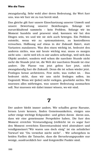 Wie die Tiere
zwangslaeufig. Sehr wohl aber deren Bedeutung, ihr Wert fuer 
uns, was wir fuer sie zu tun bereit sind.
Das gleiche gilt fuer unsere Einschaetzung unserer Umwelt und 
unsere   Bewertung   unserer   Beziehungen.   Solange   wir 
zurueckhaltend   sammeln   –   kein   Problem.   Solange   wir   im 
Moment   handeln   und   praesent   sind,   koennen   wir   bei   den 
Dingen sein, wo und wie sie sich auch bewegen. Ein Problem 
entsteht,   wenn   wir   zu   systematisieren,   zu   kontrollieren 
versuchen.   Hoffnung   auf   etwas   in   der   Zukunft   fixiert,   statt 
Varianten zuzulassen. Was den einen wichtig ist, bedeutet den 
anderen nichts, was mir heute wichtig war, muss es morgen 
nicht sein – nicht weil ich es mir anders ueberlege, weil sich das 
Objekt aendert, sondern weil schon die naechste Stunde nicht 
mehr die Stunde jetzt ist, die Welt der naechsten Stunde ist eine 
andere.   Die   Plaene   von   jetzt   gelten   fuer   jetzt,   nicht 
zwangslaeufig fuer die Zukunft. Denn die ist schon wieder jetzt.
Festlegen heisst archivieren. Fest steht, was vorbei ist. ­ Das 
bedeutet   nicht,   dass   wir   uns   nicht   festlegen   sollen.   im 
Gegenteil: Wenn wir (jeder) nicht vorlegen, geschieht nichts. Wir 
muessen alles mitbringen, was unsere Bedeutung ausmachen 
soll. Nur muessen wir dabei immer wissen, wo wir sind. 
7
Der andere bleibt immer anders. Wir schaffen gerne Raeume, 
lernen   Leute   kennen,   finden   Gemeinsamkeiten,   einigen   uns 
ueber einige wichtige Eckpunkte­ und gehen davon  davon aus, 
dass   wir   eine   gemeinsame   Perspektive  haben.   Die   fuer   den 
Moment erreichte Verstaendigung (vielleicht ist es sogar fuer 
den Moment erreichtes Einverstaendnis) wird abstrahiert und 
verallgemeinert:”Wir waren uns doch einig” ist ein aehnlicher 
Vorwurf wie “Du verstehst micht nicht”. ­ Wir uebergehen in 
beiden Faellen die Tatsache, dass die Beruehrungspunkte nur 
wenige, ausdruecklich her­ und festgestellte Punkte sind.
166
 