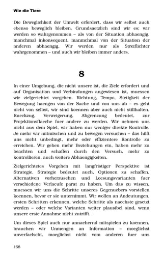 Wie die Tiere
Die Beweglichkeit der Umwelt erfordert, dass wir selbst auch 
ebenso   beweglich   bleiben.   Grundsaetzlich   sind   wir   es;   wir 
werden so wahrgenommen – als von der Situation abhaengig, 
manchmal   inkonsequent,   manmchmal   von   der   Situation   der 
anderen   abhaengig,   Wir   werden   nur   als   Streiflichter 
wahrgenommen – und auch wir bleiben immer anders. 
8
In einer Umgebung, die nicht unsere ist, die Ziele erfordert und 
auf Organisation und Verbindungen angewiesen ist, muessen 
wir   zielgerichtet   vorgehen.   Richtung,   Tempo,   Stetigkeit   der 
Bewegung haengen von der Sache und von uns ab – es geht 
nicht von selbst, wir sind koennen aber auch nicht stillhalten. 
Rueckzug,   Verweigerung,   Abgrenzung   bedeutet,   zur 
Projektionsflaeche   fuer   andere   zu   werden.   Wir   nehmen   uns 
nicht aus dem Spiel, wir haben nur weniger direkte Kontrolle. 
Je mehr wir mitmischen und zu bewegen versuchen – das hilft 
uns   nicht   unbedingt,   mehr   oder   effizientere   Kontrolle   zu 
erreichen. Wir gehen mehr Beziehungen ein, haben mehr zu 
beachten   und   schaffen   durch   den   Versuch,   mehr   zu 
kontrollieren, auch weitere Abhaengigkeiten.
Zielgerichtetes   Vorgehen   mit   langfristiger   Perspektive   ist 
Strategie.   Strategie   bedeutet   auch,   Optionen   zu   schaffen, 
Alternativen   vorherzusehen   und   Loesungsvarianten   fuer 
verschiedene   Verlaeufe   parat   zu   haben.   Um   das   zu   wissen, 
muessen wir uns die Schritte unseres Gegenuebers vorstellen 
koennen, bevor er sie unternimmt. Wir wollen an Andeutungen, 
ersten Schritten erkennen, welche Schritte als naechste gesetzt 
werden –  oder  welche Varianten  weiter plausibel sind, wenn 
unsere erste Annahme nicht zutrifft.
Um dieses Spiel auch nur annaehernd mitspielen zu koennen, 
brauchen   wir   Unmengen   an   Information   –   moeglichst 
unverfaelscht,   moeglichst   nicht   vom   anderen   fuer   uns 
168
 