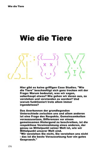 Wie die Tiere
Wie die Tiere
Hier gibt es keine griffigen Case Studies. "Wie
die Tiere" beschaeftigt sich ganz trocken mit der
Frage: Warum bedeutet, was wir sagen,
ueberhaupt etwas? Wie gehen wir davon aus, zu
verstehen und verstanden zu werden? Und
warum funktioniert trotz allem immer
irgendetwas?
Das Anerkennen der grundlegenden
Unterschiede zwischen uns und allem anderen
ist eine Frage des Respekts. Gemeinsamkeiten
vorauszusetzen, Differenzen vor einem
gemeinsamen Hintergund zu beschreiben, ist die
respektlose Vereinnahmung eines anderen, der
genau so Mittelpunkt seiner Welt ist, wie wir
Mittelpunkt unserer Welt sind.
"Wir verstehen Sie nicht, Sie verstehen uns nicht
- das ist die beste Voraussetzung fuer ein gutes
Gespraech."
174
 