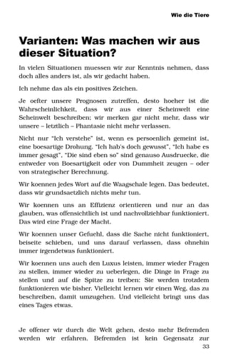 Wie die Tiere
Varianten: Was machen wir aus
dieser Situation?
In vielen Situationen muessen wir zur Kenntnis nehmen, dass 
doch alles anders ist, als wir gedacht haben. 
Ich nehme das als ein positives Zeichen. 
Je   oefter   unsere   Prognosen   zutreffen,   desto   hoeher   ist   die 
Wahrscheinlichkeit,   dass   wir   aus   einer   Scheinwelt   eine 
Scheinwelt beschreiben; wir merken gar nicht mehr, dass wir 
unsere – letztlich – Phantasie nicht mehr verlassen. 
Nicht nur “Ich verstehe” ist, wenn es persoenlich gemeint ist, 
eine boesartige Drohung. “Ich hab's doch gewusst”, “Ich habe es 
immer gesagt”, “Die sind eben so” sind genauso Ausdruecke, die 
entweder von Boesartigkeit oder von Dummheit zeugen – oder 
von strategischer Berechnung. 
Wir koennen jedes Wort auf die Waagschale legen. Das bedeutet, 
dass wir grundsaetzlich nichts mehr tun.
Wir   koennen   uns   an   Effizienz   orientieren   und   nur   an   das 
glauben, was offensichtlich ist und nachvollziehbar funktioniert. 
Das wird eine Frage der Macht. 
Wir koennen unser Gefuehl, dass die Sache nicht funktioniert, 
beiseite   schieben,   und   uns   darauf   verlassen,   dass   ohnehin 
immer irgendetwas funktioniert. 
Wir koennen uns auch den Luxus leisten, immer wieder Fragen 
zu stellen, immer wieder zu ueberlegen, die Dinge in Frage zu 
stellen   und   auf   die   Spitze   zu   treiben:   Sie   werden   trotzdem 
funktionieren wie bisher. Vielleicht lernen wir einen Weg, das zu 
beschreiben, damit umzugehen. Und vielleicht bringt uns das 
eines Tages etwas. 
Je offener wir durch die Welt gehen, desto mehr Befremden 
werden   wir   erfahren.   Befremden   ist   kein   Gegensatz   zur 
33
 