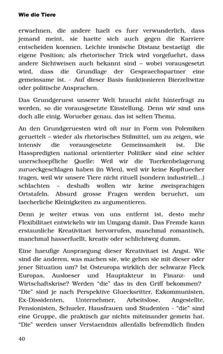 Wie die Tiere
erwaehnen,   die   andere   haelt   es   fuer   verwunderlich,   dass 
jemand   meint,   sie   haette   sich   auch   gegen   die   Karriere 
entscheiden koennen. Leichte ironische Distanz bestaetigt  die 
eigene Position; als rhetorischer Trick wird vorgefuehrt, dass 
andere Sichtweisen auch bekannt sind – wobei vorausgesetzt 
wird,   dass   die   Grundlage   der   Gespraechspartner   eine 
gemeinsame ist. ­ Auf dieser Basis funktionieren Bierzeltwitze 
oder politische Ansprachen. 
Das Grundgeruest unserer Welt braucht nicht hinterfragt zu 
werden, so die vorausgesetzte Einstellung. Denn wir sind uns 
doch alle einig. Worueber genau, das ist selten Thema. 
An den Grundgeruesten wird oft nur in Form von Polemiken 
geruettelt – wieder als rhetorisches Stilmittel, um zu zeigen, wie 
intensiv   die   vorausgesetzte   Gemeinsamkeit   ist.   Die 
Hasspredigten   national   orientierter   Politiker   sind   eine   schier 
unerschoepfliche   Quelle:   Weil   wir   die   Tuerkenbelagerung 
zurueckgeschlagen haben (in Wien), weil wir keine Kopftuecher 
tragen, weil wir unsere Tiere nicht rituell (sondern industriell...) 
schlachten   –   deshalb   wollen   wir   keine   zweisprachigen 
Ortstafeln.   Absurd   grosse   Fragen   werden   beruehrt,   um 
laecherliche Kleinigkeiten zu argumentieren. 
Denn   je   weiter   etwas   von   uns   entfernt   ist,   desto   mehr 
Flexibilitaet entwickeln wir im Umgang damit. Das Fremde kann 
erstaunliche   Kreativitaet   hervorrufen,   manchmal   romantisch, 
manchmal hasserfuellt, kreativ oder schlichtweg dumm. 
Eine haeufige Auspraegung dieser Kreativitaet ist Angst. Wie 
sind die anderen, was machen sie, wie gehen sie mit dieser oder 
jener Situation um? Ist Osteuropa wirklich der schwarze Fleck 
Europas,   Ausloeser   und   Hauptakteur   in   Finanz­   und 
Wirtschaftskrise? Werden “die” das in den Griff bekommen?  
“Die” sind je nach Perspektive Gluecksritter, Exkommunisten, 
Ex­Dissidenten,   Unternehmer,   Arbeitslose,   Angestellte, 
Pensionisten, Schueler, Hausfrauen und Studenten ­ “die” sind 
eine Gruppe, die praktisch gar nichts miteinander gemein hat. 
“Die” werden unser Verstaendnis allenfalls befremdlich finden 
40
 