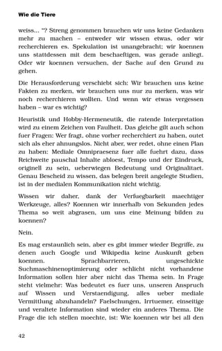 Wie die Tiere
weiss... “? Streng genommen brauchen wir uns keine Gedanken 
mehr   zu   machen   –   entweder   wir   wissen   etwas,   oder   wir 
recherchieren es. Spekulation ist unangebracht; wir koennen 
uns   stattdessen   mit   dem   beschaeftigen,   was   gerade   anliegt. 
Oder   wir   koennen   versuchen,   der   Sache   auf   den   Grund   zu 
gehen.
Die Herausforderung verschiebt sich: Wir brauchen uns keine 
Fakten zu merken, wir brauchen uns nur zu merken, was wir 
noch   recherchieren   wollten.   Und   wenn   wir   etwas   vergessen 
haben – war es wichtig? 
Heuristik und Hobby­Hermeneutik, die ratende Interpretation 
wird zu einem Zeichen von Faulheit. Das gleiche gilt auch schon 
fuer Fragen: Wer fragt, ohne vorher recherchiert zu haben, outet 
sich als eher ahnungslos. Nicht aber, wer redet, ohne einen Plan 
zu haben: Mediale Omnipraesenz fuer alle fuehrt dazu, dass 
Reichweite pauschal Inhalte abloest, Tempo und der Eindruck, 
originell   zu   sein,   ueberwiegen   Bedeutung   und   Originalitaet. 
Genau Bescheid zu wissen, das belegen breit angelegte Studien, 
ist in der medialen Kommunikation nicht wichtig.
Wissen   wir   daher,   dank   der   Verfuegbarkeit   maechtiger 
Werkzeuge, alles? Koennen wir innerhalb von Sekunden jedes 
Thema   so   weit   abgrasen,   um   uns   eine   Meinung   bilden   zu 
koennen? 
Nein. 
Es mag erstaunlich sein, aber es gibt immer wieder Begriffe, zu 
denen   auch   Google   und   Wikipedia   keine   Auskunft   geben 
koennen.   Sprachbarrieren,   ungeschickte 
Suchmaschinenoptimierung   oder   schlicht   nicht   vorhandene 
Information sollen hier aber nicht das Thema sein. In Frage 
steht vielmehr: Was bedeutet es fuer uns, unseren Anspruch 
auf   Wissen   und   Verstaendigung,   alles   ueber   mediale 
Vermittlung abzuhandeln? Faelschungen, Irrtuemer, einseitige 
und veraltete Information sind wieder ein anderes Thema. Die 
Frage die ich stellen moechte, ist: Wie koennen wir bei all den 
42
 