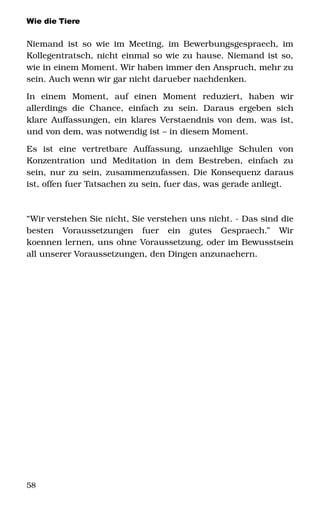 Wie die Tiere
Niemand ist so wie im Meeting, im Bewerbungsgespraech, im 
Kollegentratsch, nicht einmal so wie zu hause. Niemand ist so, 
wie in einem Moment. Wir haben immer den Anspruch, mehr zu 
sein. Auch wenn wir gar nicht darueber nachdenken. 
In   einem   Moment,   auf   einen   Moment   reduziert,   haben   wir 
allerdings die Chance, einfach zu sein. Daraus ergeben sich 
klare Auffassungen, ein klares Verstaendnis von dem, was ist, 
und von dem, was notwendig ist – in diesem Moment. 
Es   ist   eine   vertretbare   Auffassung,   unzaehlige   Schulen   von 
Konzentration   und   Meditation   in   dem  Bestreben,   einfach  zu 
sein, nur zu sein, zusammenzufassen. Die Konsequenz daraus 
ist, offen fuer Tatsachen zu sein, fuer das, was gerade anliegt. 
“Wir verstehen Sie nicht, Sie verstehen uns nicht. ­ Das sind die 
besten   Voraussetzungen   fuer   ein   gutes   Gespraech.”   Wir 
koennen lernen, uns ohne Voraussetzung, oder im Bewusstsein 
all unserer Voraussetzungen, den Dingen anzunaehern. 
58
 