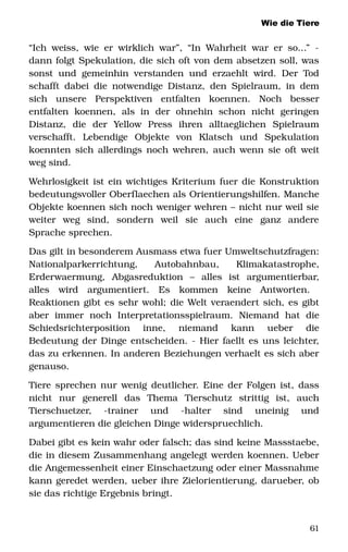 Wie die Tiere
“Ich weiss, wie er wirklich war”, “In Wahrheit war er so...” ­ 
dann folgt Spekulation, die sich oft von dem absetzen soll, was 
sonst und gemeinhin verstanden und erzaehlt wird. Der Tod 
schafft dabei die notwendige Distanz, den Spielraum, in dem 
sich   unsere   Perspektiven   entfalten   koennen.   Noch   besser 
entfalten   koennen,   als   in   der   ohnehin   schon   nicht   geringen 
Distanz,   die   der   Yellow   Press   ihren   alltaeglichen   Spielraum 
verschafft.   Lebendige   Objekte   von   Klatsch   und   Spekulation 
koennten sich allerdings noch wehren, auch wenn sie oft weit 
weg sind. 
Wehrlosigkeit ist ein wichtiges Kriterium fuer die Konstruktion 
bedeutungsvoller Oberflaechen als Orientierungshilfen. Manche 
Objekte koennen sich noch weniger wehren – nicht nur weil sie 
weiter   weg   sind,   sondern   weil   sie   auch   eine   ganz   andere 
Sprache sprechen. 
Das gilt in besonderem Ausmass etwa fuer Umweltschutzfragen: 
Nationalparkerrichtung,   Autobahnbau,   Klimakatastrophe, 
Erderwaermung,   Abgasreduktion   –   alles   ist   argumentierbar, 
alles   wird   argumentiert.   Es   kommen   keine   Antworten.  
Reaktionen gibt es sehr wohl; die Welt veraendert sich, es gibt 
aber   immer   noch   Interpretationsspielraum.   Niemand   hat   die 
Schiedsrichterposition   inne,   niemand   kann   ueber   die 
Bedeutung der Dinge entscheiden. ­ Hier faellt es uns leichter, 
das zu erkennen. In anderen Beziehungen verhaelt es sich aber 
genauso. 
Tiere sprechen nur wenig deutlicher. Eine der Folgen ist, dass 
nicht   nur   generell   das   Thema   Tierschutz   strittig   ist,   auch 
Tierschuetzer,   ­trainer   und   ­halter   sind   uneinig   und 
argumentieren die gleichen Dinge widerspruechlich. 
Dabei gibt es kein wahr oder falsch; das sind keine Massstaebe, 
die in diesem Zusammenhang angelegt werden koennen. Ueber 
die Angemessenheit einer Einschaetzung oder einer Massnahme 
kann geredet werden, ueber ihre Zielorientierung, darueber, ob 
sie das richtige Ergebnis bringt.
61
 