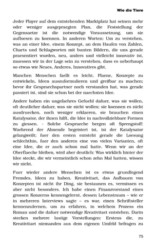 Wie die Tiere
Jeder Player auf dem entstehenden Marktplatz hat seinen mehr 
oder   weniger   ausgepraegten   Plan,   die   Feststellung   der 
Gegensaetze   ist   die   notwendige   Voraussetzung,   um   sie 
aufloesen zu koennen. In anderen Worten: Um zu verstehen, 
was an einer Idee, einem Konzept, an dem Haufen von Zahlen, 
Charts und Schlagworten mit bunten Bildern, die uns gerade 
praesentiert wurden, neu, anders und vielleicht innovativ ist, 
muessen wir in der Lage sein zu verstehen, dass es ueberhaupt 
so etwas wie Neues, Anderes, Innovatives gibt. 
Manchen   Menschen   faellt   es   leicht,   Plaene,   Konzepte   zu 
entwickeln, Ideen auszuformulieren und greifbar zu machen; 
bevor ihr Gespraechspartner noch verstanden hat, was gerade 
passiert ist, sind sie schon bei der naechsten Idee. 
Andere haben ein ungefaehres Gefuehl dafuer, was sie wollen, 
oft deutlicher dafuer, was sie nicht wollen; sie koennen es nicht 
ausdruecken,   noch   weniger   erklaeren,   sie   brauchen   einen 
Katalysator, der ihnen hilft, die Idee in nachvollziehbare Formen 
zu   giessen.   ­   Solche   Gespraeche   bergen   oft   Sprengstoff: 
Waehrend   der   Ahnende   begeistert   ist,   ist   der   Katalysator 
gelangweilt;   fuer   den   ersten   entsteht   gerade   die   Loesung 
schlechthin, fuer den anderen eine von vielen Varianten, oft 
eine   Idee,   die   er   auch   schon   mal   hatte.   Wenn   wir   an   der 
Oberflaeche bleiben, wird aber deutlich: Was wirklich hinter der 
Idee steckt, die wir vermeintlich schon zehn Mal hatten, wissen 
wir nicht. 
Fuer   wieder   andere   Menschen   ist   es   etwas   grundlegend 
Fremdes,   Ideen   zu   haben.   Kreativitaet,   das   Aufbauen   von 
Konzepten ist nicht ihr Ding, sie bestaunen es, vermissen es 
aber   nicht   besonders.   Ich   habe   einen   Finanzvorstand   eines 
grossen Konzerns kennengelernt, dessen Lebenstraum – wie er 
in   mehreren   Interviews   sagte   –   es   war,   einen   Schriftsteller 
kennenzulernen,   um   zu   erfahren,   in   welchem   Prozess   ein 
Roman und die dafuer notwendige Kreativitaet entstehen. Darin 
stecken   mehrere   lustige   Vorstellungen:   Erstens   die,   zu 
Kreativitaet niemanden aus dem eigenen Umfeld befragen zu 
75
 