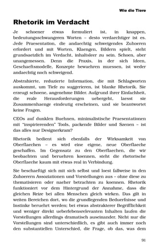 Wie die Tiere
Rhetorik im Verdacht
Je   schoener   etwas   formuliert   ist,   in   knappen, 
bedeutungsschwangeren   Worten   –   desto  verdaechtiger   ist   es. 
Jede   Praesentation,   die   andaechtig   schweigendes   Zuhoeren 
erfordert   und   mit   Worten,   Klaengen,   Bildern   spielt,   steht 
grundsaetzlich im Verdacht, inhaltsleer zu sein. Schoen, aber 
unangemessen.   Denn   die   Praxis,   in   der   sich   Ideen, 
Geschaeftsmodelle,   Konzepte   bewaehren   muessen,   ist   weder 
andaechtig noch schweigend. 
Abstrahierte,   reduzierte   Information,   die   mit   Schlagworten 
auskommt, um Tiefe zu suggerieren, ist blanke Rhetorik. Sie 
erzeugt schoene, angenehme Bilder. Aufgrund ihrer Einfachheit, 
die   reale   Herausforderungen   uebergeht,   laesst   sie 
Zusammenhaenge   eindeutig   erscheinen,   und   sie   beantwortet 
keine Fragen.
CEOs auf dunklen Buehnen, minimalistische Praesentationen 
mit “inspirierenden” Tools, packende Bilder und Szenen – ist 
das alles nur Designerkram? 
Rhetorik   bedient   sich   ebenfalls   der   Wirksamkeit   von 
Oberflaechen   –   es   wird   eine   eigene,   neue   Oberflaeche 
geschaffen.   Im   Gegensatz   zu   den   Oberflaechen,   die   wir 
beobachten   und   beruehren   koennen,   steht   die   rhetorische 
Oberflaeche kaum mit etwas real in Verbindung. 
Sie beschaeftigt sich mit sich selbst und loest fallweise in den 
Zuhoerern Assoziationen und Vorstellungen aus – ohne diese zu 
thematisieren   oder   naeher   betrachten   zu   koennen.   Rhetorik 
funktioniert   vor   dem   Hintergrund   der   Annahme,   dass   die 
gleichen Reize bei allen Menschen gleich wirken. Das gilt in 
weiten Bereichen dort, wo die grundlegenden Beduerfnisse und 
Instinke beruehrt werden; bei etwas abstrakterer Begrifflichkeit 
und weniger direkt ueberlebensrelevanten Inhalten laufen die 
Vorstellungen allerdings dramatisch auseinander. Nicht nur die 
Vorstellungen sind unterschiedlich, es gibt auch immer noch 
den  substantiellen  Unterschied,  die  Frage, ob  das,  was  dem 
91
 