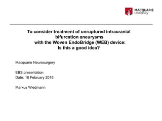 Macquarie Neurosurgery
EBS presentation
Date: 18 February 2016
Markus Wiedmann
To consider treatment of unruptured intracranial
bifurcation aneurysms
with the Woven EndoBridge (WEB) device:
Is this a good idea?
 