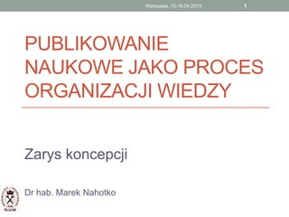 PUBLIKOWANIE
NAUKOWE JAKO PROCES
ORGANIZACJI WIEDZY
Zarys koncepcji
Dr hab. Marek Nahotko
1Warszawa, 15-16.04.2013
 
