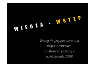 S T Ę P
                -      W
        Z A
W I E D

         Wstęp	
  do	
  językoznawstwa	
  
             zajęcia	
  zerowe	
  
           Dr	
  Konrad	
  Juszczyk	
  
            październik	
  2008	
  
 
