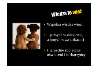W iedza to więź

•  Wspólna	
  wiedza	
  więzi!	
  

•  …jednych	
  w	
  więzieniu,	
  	
  
   a	
  innych	
  w	
  związkach;)	
  

•  Hierarchie	
  społeczne:	
  
   oświeceni	
  i	
  barbarzyńcy	
  
 