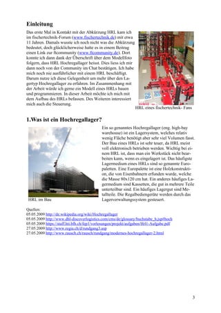 Einleitung
Das erste Mal in Kontakt mit der Abkürzung HRL kam ich
im fischertechnik-Forum (www.fischertechnik.de) mit etwa
11 Jahren. Damals wusste ich noch nicht was die Abkürzung
bedeutet, doch glücklicherweise hatte es in einem Beitrag
einen Link zur ftcommunity (www.ftcommunity.de). Dort
konnte ich dann dank der Überschrift über dem Modellfoto
folgern, dass HRL Hochregallager heisst. Dies liess ich mir
dann noch von der Community im Chat bestätigen. Ich habe
mich noch nie ausführlicher mit einem HRL beschäftigt.
Darum nutze ich diese Gelegenheit um mehr über den La-
gertyp Hochregallager zu erfahren. Im Zusammenhang mit
der Arbeit würde ich gerne ein Modell eines HRLs bauen
und programmieren. In dieser Arbeit möchte ich mich mit
dem Aufbau des HRLs befassen. Des Weiteren interessiert
mich auch die Steuerung.
                                                                HRL eines fischertechnik- Fans

1.Was ist ein Hochregallager?
                                            Ein so genanntes Hochregallager (eng. high-bay
                                            warehouse) ist ein Lagersystem, welches relativ
                                            wenig Fläche benötigt aber sehr viel Volumen fasst.
                                            Der Bau eines HRLs ist sehr teuer, da HRL meist
                                            voll elektronisch betrieben werden. Wichtig bei ei-
                                            nem HRL ist, dass man ein Werkstück nicht bear-
                                            beiten kann, wenn es eingelagert ist. Das häufigste
                                            Lagermedium eines HRLs sind so genannte Euro-
                                            paletten. Eine Europalette ist eine Holzkonstrukti-
                                            on, die von Eisenbahnern erfunden wurde, welche
                                            die Masse 80x120 cm hat. Ein anderes häufiges La-
                                            germedium sind Kassetten, die gut in mehrere Teile
                                            unterteilbar sind. Ein häufiges Lagergut sind Me-
                                            tallteile. Die Regalbediengeräte werden durch das
 HRL im Bau                                 Lagerverwaltungssystem gesteuert.

Quellen:
05.05.2009 http://de.wikipedia.org/wiki/Hochregallager
05.05.2009 http://www.dhl-discoverlogistics.com/cms/de/glossary/buchstabe_h.jsp#hoch
05.05.2009 https://staff.hti.bfh.ch/fep1/vorlesungen/projekt/aufgaben/Hrl1-Aufgabe.pdf
27.05.2009 http://www.regia.ch/d/rundgang3.asp
27.05.2009 http://www.rausch.ch/rausch/rundgang/modernes-hochregallager-2.html




                                                                                                 3
 