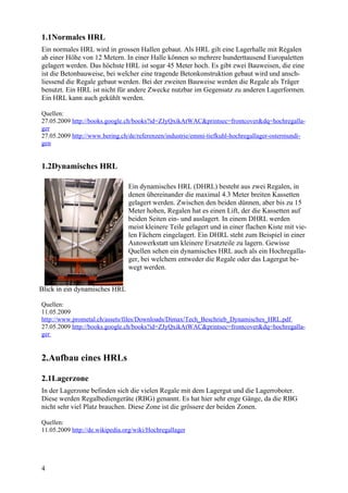 1.1Normales HRL
Ein normales HRL wird in grossen Hallen gebaut. Als HRL gilt eine Lagerhalle mit Regalen
ab einer Höhe von 12 Metern. In einer Halle können so mehrere hunderttausend Europaletten
gelagert werden. Das höchste HRL ist sogar 45 Meter hoch. Es gibt zwei Bauweisen, die eine
ist die Betonbauweise, bei welcher eine tragende Betonkonstruktion gebaut wird und ansch-
liessend die Regale gebaut werden. Bei der zweiten Bauweise werden die Regale als Träger
benutzt. Ein HRL ist nicht für andere Zwecke nutzbar im Gegensatz zu anderen Lagerformen.
Ein HRL kann auch gekühlt werden.

Quellen:
27.05.2009 http://books.google.ch/books?id=ZJyQxikAtWAC&printsec=frontcover&dq=hochregalla-
ger
27.05.2009 http://www.bering.ch/de/referenzen/industrie/emmi-tiefkuhl-hochregallager-ostermundi-
gen


1.2Dynamisches HRL

                                Ein dynamisches HRL (DHRL) besteht aus zwei Regalen, in
                                denen übereinander die maximal 4.3 Meter breiten Kassetten
                                gelagert werden. Zwischen den beiden dünnen, aber bis zu 15
                                Meter hohen, Regalen hat es einen Lift, der die Kassetten auf
                                beiden Seiten ein- und auslagert. In einem DHRL werden
                                meist kleinere Teile gelagert und in einer flachen Kiste mit vie-
                                len Fächern eingelagert. Ein DHRL steht zum Beispiel in einer
                                Autowerkstatt um kleinere Ersatzteile zu lagern. Gewisse
                                Quellen sehen ein dynamisches HRL auch als ein Hochregalla-
                                ger, bei welchem entweder die Regale oder das Lagergut be-
                                wegt werden.


Blick in ein dynamisches HRL

Quellen:
11.05.2009
http://www.prometal.ch/assets/files/Downloads/Dimax/Tech_Beschrieb_Dynamisches_HRL.pdf
27.05.2009 http://books.google.ch/books?id=ZJyQxikAtWAC&printsec=frontcover&dq=hochregalla-
ger


2.Aufbau eines HRLs

2.1Lagerzone
In der Lagerzone befinden sich die vielen Regale mit dem Lagergut und die Lagerroboter.
Diese werden Regalbediengeräte (RBG) genannt. Es hat hier sehr enge Gänge, da die RBG
nicht sehr viel Platz brauchen. Diese Zone ist die grössere der beiden Zonen.

Quellen:
11.05.2009 http://de.wikipedia.org/wiki/Hochregallager




4
 