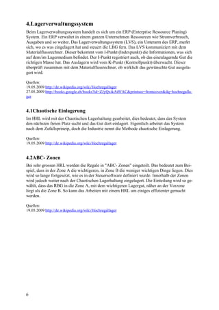4.Lagerverwaltungssystem
Beim Lagerverwaltungssystem handelt es sich um ein ERP (Enterprise Ressource Planing)
System. Ein ERP verwaltet in einem ganzen Unternehmen Ressourcen wie Stromverbrauch,
Ausgaben und so weiter. Das Lagerverwaltungssystem (LVS), ein Unterarm des ERP, merkt
sich, wo es was eingelagert hat und steuert die LBG fern. Das LVS kommuniziert mit dem
Materialflussrechner. Dieser bekommt vom I-Punkt (Indexpunkt) die Informationen, was sich
auf dem/im Lagermedium befindet. Der I-Punkt registriert auch, ob das einzulagernde Gut die
richtigen Masse hat. Das Auslagern wird vom K-Punkt (Kontrollpunkt) überwacht. Dieser
überprüft zusammen mit dem Materialflussrechner, ob wirklich das gewünschte Gut ausgela-
gert wird.

Quellen:
19.05.2009 http://de.wikipedia.org/wiki/Hochregallager
27.05.2009 http://books.google.ch/books?id=ZJyQxikAtWAC&printsec=frontcover&dq=hochregalla-
ger


4.1Chaotische Einlagerung
Im HRL wird mit der Chaotischen Lagerhaltung gearbeitet, dies bedeutet, dass das System
den nächsten freien Platz sucht und das Gut dort einlagert. Eigentlich arbeitet das System
nach dem Zufallsprinzip, doch die Industrie nennt die Methode chaotische Einlagerung.

Quellen:
19.05.2009 http://de.wikipedia.org/wiki/Hochregallager


4.2ABC- Zonen
Bei sehr grossen HRL werden die Regale in "ABC- Zonen" eingeteilt. Das bedeutet zum Bei-
spiel, dass in der Zone A die wichtigeren, in Zone B die weniger wichtigen Dinge liegen. Dies
wird so lange fortgesetzt, wie es in der Steuersoftware definiert wurde. Innerhalb der Zonen
wird jedoch weiter nach der Chaotischen Lagerhaltung eingelagert. Die Einteilung wird so ge-
wählt, dass das RBG in die Zone A, mit dem wichtigeren Lagergut, näher an der Vorzone
liegt als die Zone B. So kann das Arbeiten mit einem HRL um einiges effizienter gemacht
werden.

Quellen:
19.05.2009 http://de.wikipedia.org/wiki/Hochregallager




6
 