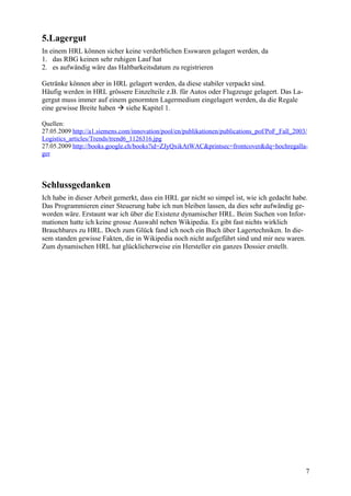 5.Lagergut
In einem HRL können sicher keine verderblichen Esswaren gelagert werden, da
1. das RBG keinen sehr ruhigen Lauf hat
2. es aufwändig wäre das Haltbarkeitsdatum zu registrieren

Getränke können aber in HRL gelagert werden, da diese stabiler verpackt sind.
Häufig werden in HRL grössere Einzelteile z.B. für Autos oder Flugzeuge gelagert. Das La-
gergut muss immer auf einem genormten Lagermedium eingelagert werden, da die Regale
eine gewisse Breite haben  siehe Kapitel 1.

Quellen:
27.05.2009 http://a1.siemens.com/innovation/pool/en/publikationen/publications_pof/PoF_Fall_2003/
Logistics_articles/Trends/trend6_1126316.jpg
27.05.2009 http://books.google.ch/books?id=ZJyQxikAtWAC&printsec=frontcover&dq=hochregalla-
ger



Schlussgedanken
Ich habe in dieser Arbeit gemerkt, dass ein HRL gar nicht so simpel ist, wie ich gedacht habe.
Das Programmieren einer Steuerung habe ich nun bleiben lassen, da dies sehr aufwändig ge-
worden wäre. Erstaunt war ich über die Existenz dynamischer HRL. Beim Suchen von Infor-
mationen hatte ich keine grosse Auswahl neben Wikipedia. Es gibt fast nichts wirklich
Brauchbares zu HRL. Doch zum Glück fand ich noch ein Buch über Lagertechniken. In die-
sem standen gewisse Fakten, die in Wikipedia noch nicht aufgeführt sind und mir neu waren.
Zum dynamischen HRL hat glücklicherweise ein Hersteller ein ganzes Dossier erstellt.




                                                                                                7
 