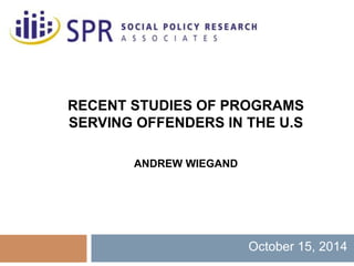 RECENT STUDIES OF PROGRAMS 
SERVING OFFENDERS IN THE U.S 
ANDREW WIEGAND 
October 15, 2014 
 