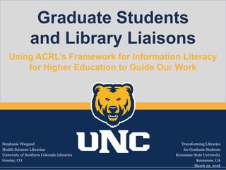 Graduate Students
and Library Liaisons
Using ACRL’s Framework for Information Literacy
for Higher Education to Guide Our Work
Stephanie Wiegand
Health Sciences Librarian
University of Northern Colorado Libraries
Greeley, CO
Transforming Libraries
for Graduate Students
Kennesaw State University
Kennesaw, GA
March 22, 2018
 