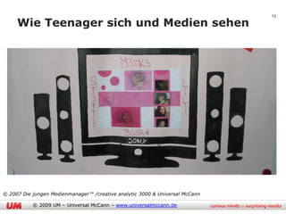 13

     Wie Teenager sich und Medien sehen




© 2007 Die jungen Medienmanager™ /creative analytic 3000 & Universal McCann

           © 2009 UM – Universal McCann – www.universalmccann.de
 