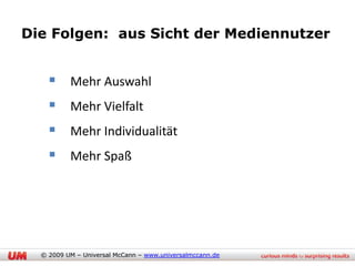 Die Folgen: aus Sicht der Mediennutzer


     Mehr Auswahl
     Mehr Vielfalt
     Mehr Individualität
     Mehr Spaß




  © 2009 UM – Universal McCann – www.universalmccann.de
 