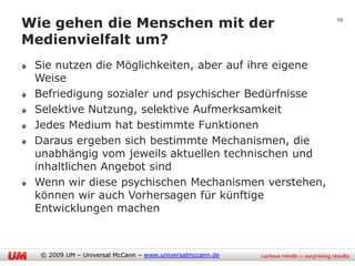 Wie gehen die Menschen mit der                            19


Medienvielfalt um?
 Sie nutzen die Möglichkeiten, aber auf ihre eigene
 Weise
 Befriedigung sozialer und psychischer Bedürfnisse
 Selektive Nutzung, selektive Aufmerksamkeit
 Jedes Medium hat bestimmte Funktionen
 Daraus ergeben sich bestimmte Mechanismen, die
 unabhängig vom jeweils aktuellen technischen und
 inhaltlichen Angebot sind
 Wenn wir diese psychischen Mechanismen verstehen,
 können wir auch Vorhersagen für künftige
 Entwicklungen machen



  © 2009 UM – Universal McCann – www.universalmccann.de
 