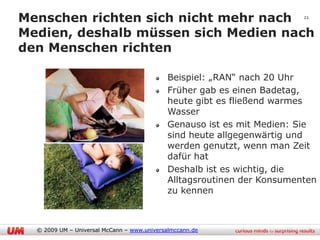 Menschen richten sich nicht mehr nach 21
Medien, deshalb müssen sich Medien nach
den Menschen richten

                                            Beispiel: „RAN“ nach 20 Uhr
                                            Früher gab es einen Badetag,
                                            heute gibt es fließend warmes
                                            Wasser
                                            Genauso ist es mit Medien: Sie
                                            sind heute allgegenwärtig und
                                            werden genutzt, wenn man Zeit
                                            dafür hat
                                            Deshalb ist es wichtig, die
                                            Alltagsroutinen der Konsumenten
                                            zu kennen



  © 2009 UM – Universal McCann – www.universalmccann.de
 