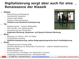 Digitalisierung sorgt aber auch für eine                                           26

 Renaissance der Klassik
Plakat:
 –    Beleuchtung und Bewegung
 –    Vereinfachte Produktion
 –    Senden statt Kleben
 –    Bessere Leistungsmessung
 –    Zeitliche und räumliche Aussteuerung
TV:
 –    Digitale Signale – bessere Bildqualität
 –    Mehr Sender, inkl. Spartensender
 –    Aussteuerung nach Haushalten
 –    Regionale Werbung, Response- und Special Interest-Werbung
Kino:
 –    Belegung von Filmen, nicht von Sälen
 –    Vereinfachtes Handling
 –    Zeitliche Aussteuerung, spitze Zielgruppenansprache durch Umfeldplanung
Print:
 –    Verbesserung der Druckqualität
 –    Zentrale Steuerung von dezentralen Druckereien – späterer Redaktionsschluss
 –    Regionaler Split
 –    Sonderwerbeformen
 –    Es ist einfacher und billiger, eine Zeitschrift zu drucken
 –    Langfristig: Personalisierte bzw. individuelle Hefte
        © 2009 UM – Universal McCann – www.universalmccann.de
 