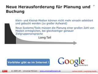 Neue Herausforderung für Planung und
                                                                   30



Buchung

      Klein- und Kleinst-Medien können nicht mehr einzeln selektiert
      und gebucht werden (zu großer Aufwand)
      Neue Systeme/Tools müssen die Planung einer großen Zahl von
      Medien ermöglichen, bei gleichzeitiger genauer
      Zielgruppenansprache




Vorbilder gibt es im Internet !


  © 2009 UM – Universal McCann – www.universalmccann.de
 