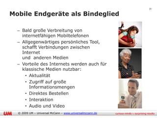 31

Mobile Endgeräte als Bindeglied

  – Bald große Verbreitung von
    internetfähigen Mobiltelefonen
  – Allgegenwärtiges persönliches Tool,
    schafft Verbindungen zwischen
    Internet
    und anderen Medien
  – Vorteile des Internets werden auch für
    klassische Medien nutzbar:
      • Aktualität
      • Zugriff auf große
        Informationsmengen
      • Direktes Bestellen
      • Interaktion
      • Audio und Video
  © 2009 UM – Universal McCann – www.universalmccann.de
 
