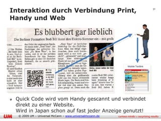 Interaktion durch Verbindung Print,                       32


Handy und Web




 Quick Code wird vom Handy gescannt und verbindet
 direkt zu einer Website.
 Wird in Japan schon auf fast jeder Anzeige genutzt!
  © 2009 UM – Universal McCann – www.universalmccann.de
 