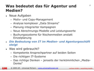 Was bedeutet das für Agentur und                           37


Medien?
 Neue Aufgaben
  – Motiv- und Copy-Management
  – Analyse komplexer „Data Streams“
  – Planung integrierter Kampagnen
  – Neue Abrechnungs-Modelle und Leistungswerte
  – Buchungssysteme für Nischenmedien anstatt
    Einzelplanung
 Die Bedeutung von IT im Medien- und Agenturgeschäft
 steigt
 Was wird gebraucht?
  – Kompetente Ansprechpartner auf beiden Seiten
  – Die richtigen IT-Systeme
  – Das richtige Denken – jenseits der herkömmlichen „Media-
    Denke“
  © 2009 UM – Universal McCann – www.universalmccann.de
 