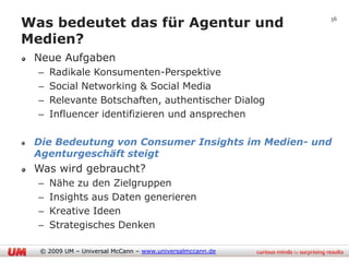 Was bedeutet das für Agentur und                          56


Medien?
 Neue Aufgaben
  –   Radikale Konsumenten-Perspektive
  –   Social Networking & Social Media
  –   Relevante Botschaften, authentischer Dialog
  –   Influencer identifizieren und ansprechen

 Die Bedeutung von Consumer Insights im Medien- und
 Agenturgeschäft steigt
 Was wird gebraucht?
  –   Nähe zu den Zielgruppen
  –   Insights aus Daten generieren
  –   Kreative Ideen
  –   Strategisches Denken

  © 2009 UM – Universal McCann – www.universalmccann.de
 
