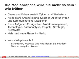 Die Mediabranche wird nie mehr so sein                    59


wie früher
 Chaos und Krisen anstatt Zyklen und Wachstum
 Keine klare Arbeitsteilung zwischen Agentur-Typen
 und Kommunikations-Disziplinen
 Neue Aufgaben für Agentur: Projektmanagement,
 Technologie, Datenanalyse, Insights, Strategie,
 Kreativität
 Mehr und neue Player im Markt

 Was wird gebraucht?
  – Strukturen, Prozesse und Mitarbeiter, die mit dem
    Wandel umgehen können



  © 2009 UM – Universal McCann – www.universalmccann.de
 