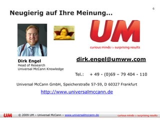 6

Neugierig auf Ihre Meinung…




  Dirk Engel                            dirk.engel@umww.com
  Head of Research
  Universal McCann Knowledge
                                       Tel.:    + 49 - (0)69 – 79 404 - 110

 Universal McCann GmbH, Speicherstraße 57-59, D 60327 Frankfurt

                http://www.universalmccann.de




  © 2009 UM – Universal McCann – www.universalmccann.de
 