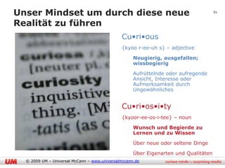 Unser Mindset um durch diese neue                                                    61


Realität zu führen
                                              Cu•ri•ous
                                              {kyoo r-ee-uh s} – adjective

                                              1.    Neugierig, ausgefallen;
                                                    wissbegierig

                                              2.    Aufrüttelnde oder aufregende
                                                    Ansicht, Interesse oder
                                                    Aufmerksamkeit durch
                                                    Ungewöhnliches


                                              Cu•ri•os•i•ty
                                              {kyoor-ee-os-i-tee} – noun

                                              1.    Wunsch und Begierde zu
                                                    Lernen und zu Wissen

                                              2.    Über neue oder seltene Dinge

                                              3.    Über Eigenarten und Qualitäten
  © 2009 UM – Universal McCann – www.universalmccann.de
 