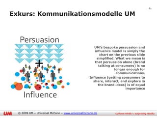 62

Exkurs: Kommunikationsmodelle UM




                                                    UM’s bespoke persuasion and
                                                    influence model is simply the
                                                       chart on the previous slide
                                                     simplified. What we mean is
                                                    that persuasion alone (brand
                                                      talking at consumers) is no
                                                                longer enough for
                                                                 communications.
                                                 Influence (getting consumers to
                                                   share, interact, and explore in
                                                      the brand ideas) is of equal
                                                                      importance




  © 2009 UM – Universal McCann – www.universalmccann.de
 