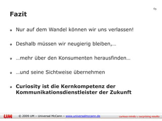 69

Fazit

 Nur auf dem Wandel können wir uns verlassen!

 Deshalb müssen wir neugierig bleiben,…

 …mehr über den Konsumenten herausfinden…

 …und seine Sichtweise übernehmen

 Curiosity ist die Kernkompetenz der
 Kommunikationsdienstleister der Zukunft



  © 2009 UM – Universal McCann – www.universalmccann.de
 