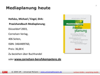 7

Mediaplanung heute

• Hofsäss, Michael / Engel, Dirk:
• Praxishandbuch Mediaplanung;
• Düsseldorf 2003,
• Cornelsen Verlag,
• 406 Seiten,
• ISBN: 3464489760,
• Preis: 36,00 €
• Zu beziehen über Buchhandel
• oder www.cornelsen-berufskompetenz.de



    © 2009 UM – Universal McCann – www.universalmccann.de
 