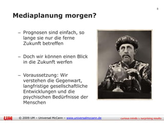 8

Mediaplanung morgen?

 – Prognosen sind einfach, so
   lange sie nur die ferne
   Zukunft betreffen

 – Doch wir können einen Blick
   in die Zukunft werfen

 – Voraussetzung: Wir
   verstehen die Gegenwart,
   langfristige gesellschaftliche
   Entwicklungen und die
   psychischen Bedürfnisse der
   Menschen


 © 2009 UM – Universal McCann – www.universalmccann.de
 