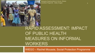 RAPID ASSESSMENT: IMPACT
OF PUBLIC HEALTH
MEASURES ON INFORMAL
WORKERS
WIEGO – Rachel Moussie, Social Protection Programme
Kayayeis (head porters) in Accra, Ghana
Jonathan Torgovnik : Getty Images 1
 