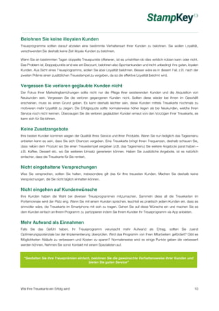 Belohnen Sie keine illoyalen Kunden 
Treueprogramme sollten darauf abzielen eine bestimmte Verhaltensart Ihrer Kunden zu belohnen. Sie wollen Loyalität, 
verschwenden Sie deshalb keine Zeit illoyale Kunden zu belohnen. 
Wenn Sie an bestimmten Tagen doppelte Treuepunkte offerieren, ist es umstritten ob dies wirklich nützen kann oder nicht. 
Das Problem ist, Doppelpunkte sind wie ein Discount, belohnen also Spontankunden und nicht unbedingt ihre guten, loyalen 
Kunden. Aus Sicht eines Treueprogramms, wollen Sie aber Loyalität belohnen. Besser wäre es in diesem Fall, z.B. nach der 
zweiten Prämie einen zusätzlichen Treuestempel zu vergeben, da so die effektive Loyalität belohnt wird. 
Vergessen Sie verloren geglaubte Kunden nicht 
Der Fokus Ihrer Marketingbemühungen sollte nicht nur die Pflege Ihrer existierenden Kunden und die Akquisition von 
Neukunden sein. Vergessen Sie die verloren gegangenen Kunden nicht. Sollten diese wieder bei Ihnen im Geschäft 
erscheinen, muss es einen Grund geben. Es kann deshalb leichter sein, diese Kunden mittels Treuekarte nochmals zu 
motivieren mehr Loyalität zu zeigen. Die Erfolgsquote sollte normalerweise höher liegen als bei Neukunden, welche Ihren 
Service noch nicht kennen. Überzeugen Sie die verloren geglaubten Kunden erneut von den Vorzügen Ihrer Treuekarte, es 
kann sich für Sie lohnen. 
Keine Zusatzangebote 
Ihre besten Kunden kommen wegen der Qualität Ihres Service und Ihrer Produkte. Wenn Sie nun lediglich das Tagesmenu 
anbieten kann es sein, dass Sie sich Chancen vergeben. Eine Treuekarte bringt Ihnen Frequenzen, deshalb schauen Sie, 
dass neben dem Produkt wo Sie einen Treuestempel vergeben (z.B. das Tagesmenu) Sie weitere Angebote parat haben – 
z.B. Kaffee, Dessert etc. wo Sie weiteren Umsatz generieren können. Haben Sie zusätzliche Angebote, ist es natürlich 
einfacher, dass die Treuekarte für Sie rentiert. 
Nicht eingehaltene Versprechungen 
Was Sie versprechen, sollten Sie halten, insbesondere gilt das für Ihre treuesten Kunden. Machen Sie deshalb keine 
Versprechungen, die Sie nicht täglich einhalten können. 
Nicht eingehen auf Kundenwünsche 
Ihre Kunden haben die Wahl bei diversen Treueprogrammen mitzumachen. Sammeln diese all die Treuekarten im 
Portemonnaie wird der Platz eng. Wenn Sie mit einem Kunden sprechen, leuchtet es praktisch jedem Kunden ein, dass es 
sinnvoller wäre, die Treuekarte im Smartphone mit sich zu tragen. Gehen Sie auf diese Wünsche ein und machen Sie es 
dem Kunden einfach an Ihrem Programm zu partizipieren indem Sie Ihrem Kunden Ihr Treueprogramm via App anbieten. 
Mehr Aufwand als Einnahmen 
Falls Sie das Gefühl haben, Ihr Treueprogramm verursacht mehr Aufwand als Ertrag, sollten Sie zuerst 
Optimierungspotenziale bei der Implementierung überprüfen. Wird das Programm von Ihren Mitarbeitern gefördert? Gibt es 
Möglichkeiten Abläufe zu verbessern und Kosten zu sparen? Normalerweise wird es einige Punkte geben die verbessert 
werden können. Nehmen Sie sonst Kontakt mit einem Spezialisten auf. 
“Gestalten Sie Ihre Treueprämien einfach, belohnen Sie die gewünschte Verhaltensweise Ihrer Kunden und 
bieten Sie guten Service” 
Wie Ihre Treuekarte ein Erfolg wird 10 
 