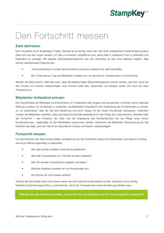 Den Fortschritt messen 
Ziele definieren 
Eine Treuekarte ist ein langfristiges Projekt. Deshalb ist es wichtig, dass man nach einer erfolgreichen Implementierung seine 
Ziele nicht aus den Augen verlässt. Um dies zu erreichen, empfiehlt es sich, seine Ziele in messbarer Form zu definieren und 
fortlaufend zu verfolgen. Mit digitalen Stempelkartensystemen wie z.B. StampKey ist dies ohne weiteres möglich. Ziele 
können beispielsweise folgende sein: 
! 100 Kundenkarten im ersten Monat eröffnen (durchaus realistisch für viele Geschäfte) 
! Min. 8 Stempel pro Tag und Mitarbeiter verteilen (d.h. pro Stunde ein Treuestempel im Durchschnitt) 
Werden die Ziele erreicht, heißt dies auch, dass die beabsichtigten Besuchsfrequenzen erreicht werden, was sich somit auf 
den Umsatz und Gewinn niederschlagen wird. Konkret heißt dies: Systematik und Disziplin zahlen sich auch bei einer 
Treuekarte aus. 
Mitarbeiter fortlaufend schulen 
Die Freundlichkeit der Mitarbeiter ist entscheidend um Treuekarten über längere Zeit anzuwenden und Ihnen somit maximale 
Wirkung zu geben. Es ist deshalb zu empfehlen, die Mitarbeiter fortlaufend in der Anwendung der Kundenkarten zu schulen 
um so systematisch über die Zeit eine Beziehung und einen Dialog mit der treuen Kundschaft aufzubauen. Außerdem 
müssen die Mitarbeiter verstehen, dass eine treue Kundschaft essentiell ist für den Erfolg des Unternehmens. Deshalb sollte 
der Fortschritt – das Erreichen der Ziele und die Anpassung des Kundenservices bei der Pflege eines treuen 
Kundenstammes - regelmäßig mit den Mitarbeitern besprochen werden. Übernimmt der Mitarbeiter Verantwortung für das 
Erreichen der Ziele, wird sich das für Ihr Geschäft im Umsatz und Gewinn niederschlagen. 
Fortschritt messen 
Um das Erreichen der Ziele sicherzustellen, empfiehlt es sich den Fortschritt anhand von Kennzahlen zumindest am Anfang 
einmal pro Monat regelmäßig zu überprüfen. 
! Wie viele Kunden erhielten neue eine Kundenkarte? 
! Wie viele Treuestempel und –Prämien wurden vergeben? 
! Wer hat wieviele Treuestempel vergeben und wieso? 
! Welches Feedback erhielten wir von Kundenseite her? 
! Wo können wir noch besser werden? 
Anhand der Kennzahlen kann man besser sehen wie viel Fortschritt erzielt werden konnte. Außerdem ist es wichtig 
fortlaufend Optimierungsschritte zu unternehmen, damit die Treuekarte Ihre maximale Wirkung entfalten kann. 
“Machen Sie den Fortschritt sichtbar, messen Sie ihn und optimieren Sie Ihr Treueprogramm fortlaufend” 
Wie Ihre Treuekarte ein Erfolg wird 11 
 