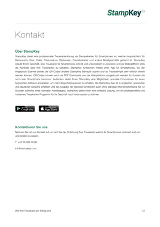Kontakt 
Über StampKey 
StampKey bietet eine professionelle Treuekartenlösung via Stempelkarten für Smartphones an, welche hauptsächlich für 
Restaurants, Bars, Cafés, Friseursalons, Bäckereien, Freizeitanbieter und andere Retailgeschäfte gedacht ist. StampKey 
erlaubt Ihrem Geschäft, eine Treuekarte für Smartphones schnell und unkompliziert zu lancieren und via Webplattform stets 
die Kontrolle über Ihre Treuekarten zu behalten. StampKey funktioniert mittels einer App für Smartphones, wo der 
eingebaute Scanner jeweils die QR-Codes anderer StampKey Benutzer scannt und so Treuestempel sehr einfach verteilt 
werden können. QR-Codes können auch via PDF Downloads von der Webplattform ausgedruckt werden für Kunden die 
noch kein Smartphone benutzen. Außerdem bietet Ihnen StampKey eine Möglichkeit, spezielle Promotionen für einen 
begrenzten Zeitraum anzubieten, um mehr Besuchsfrequenzen zu erhalten. Die StampKey App ist in englischer, spanischer 
und deutscher Sprache erhältlich und die Ausgabe der Stempel funktioniert auch ohne ständige Internetverbindung (für 12 
Stunden während eines normalen Arbeitstages). StampKey bietet Ihnen eine einfache Lösung, um ein professionelles und 
modernes Treuekarten Programm für Ihr Geschäft noch heute starten zu können. 
Kontaktieren Sie uns 
Nehmen Sie mit uns Kontakt auf, um sich bei der Einführung Ihrer Treuekarte welche für Smartphones optimiert sind von 
uns beraten zu lassen. 
T: +41 56 588 00 98 
info@stampkey.com 
Wie Ihre Treuekarte ein Erfolg wird 12 
