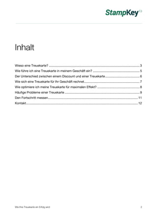 Inhalt 
Wieso eine Treuekarte? ....................................................................................................... 3 
Wie führe ich eine Treuekarte in meinem Geschäft ein? ..................................................... 5 
Der Unterschied zwischen einem Discount und einer Treuekarte....................................... 6 
Wie sich eine Treuekarte für Ihr Geschäft rechnet............................................................... 7 
Wie optimiere ich meine Treuekarte für maximalen Effekt? ................................................ 8 
Häufige Probleme einer Treuekarte ..................................................................................... 9 
Den Fortschritt messen...................................................................................................... 11 
Kontakt............................................................................................................................... 12 
Wie Ihre Treuekarte ein Erfolg wird 2 
 