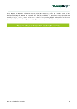 einem besseren Kundenservice profitieren und als Geschäft können Sie sich voll und ganz der Pflege Ihrer besten Kunden 
widmen. Somit kann das Geschäft die Treuekarte dazu nutzen eine Beziehung mit den besten Kunden aufzubauen, die 
anderen Kunden zu motivieren mehr zu konsumieren und dadurch mehr Besuchsfrequenzen zu generieren. Normalerweise 
sollten die Vorteile die Kosten überwiegen, ein Treueprogramm ist etwas das jedes Geschäft haben sollte. 
“Treuekarten helfen dauerhaft und langfristig mehr Geschäft zu generieren” 
Wie Ihre Treuekarte ein Erfolg wird 4 
 