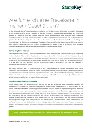 Wie führe ich eine Treuekarte in 
meinem Geschäft ein? 
Es gibt mittlerweile diverse Treuekartensysteme, angefangen von Kundennummern gedruckt auf traditionellen Plastikkarten 
bis hin zu modernen Apps, wo die Treuekarte via App aufs Smartphone heruntergeladen werden kann und somit immer 
verfügbar ist. Neben der Wahl des Systems, steht man bei der Implementierung einer Treuekarte (auch Kundenkarte 
genannt) prinzipiell vor der Frage, ob die Implementierung selber vorgenommen werden soll oder man auf die Dienste eines 
spezialisierten Anbieters zurückgreifen will. Aufgrund des technischen Fortschrittes in der Softwareentwicklung sind 
mittlerweile auch für Kleinstfirmen professionelle Treuekarten Lösungen via App für Smartphones erhältlich, die auch mit 
einem kleinen Budget kostengünstig und auf Abruf schnell implementiert werden können, da die Software schon abrufbereit 
auf einem Server bereitsteht und keine eigenen Investitionen in Software benötigt werden. 
Selber implementieren 
Selber implementieren kann eine Option sein für Kleinstfirmen, wenn eine traditionelle Stempelkarte auf Papier ausgedruckt 
werden soll (z.B. im Fall eines kleinen Cafes) und nur an eine beschränkte Zahl von Gästen verteilt wird. Sobald das Geschäft 
aber wächst und mehr Kunden dazukommen, wird es aber schwieriger solch ein Treuekartensystem zu verwalten, da man 
schnell einmal die Übersicht verliert wie viele Stempel ausstehend sind und welche Kunden den Service wirklich benützen. 
Es ist wie wenn man blind Auto fährt, man hat eigentlich keine wirkliche Kontrolle um den Erfolg der Treuekarte zu 
beeinflussen und optimieren zu können. 
Bei großen Geschäften, wie z.B. Supermarktketten ist eine Eigenimplementierung meistens die gewählte Option, da die 
Kunden eine sehr viel zentralere Bedeutung haben, das Geschäft die nötige Größe hat und das Treueprogramm zum Teil 
auch mit dem Lagerbewirtschaftungssystem angeschlossen werden kann. Außerdem sind die Gewinnmargen tiefer, so dass 
Details mehr ins Gewicht fallen. Lohnt sich die Kontrolle über jedes Detail finanziell und hat das Geschäft eine kritische 
Grösse, erst dann macht es Sinn ein eigenes System aufzubauen. 
Spezialisierter Service Anbieter 
Für die meisten Klein- und Mittelunternehmen lohnt es sich aber auf die Dienste eines spezialisierten Anbieters von 
Treuekarten zurückzugreifen. Für diese Geschäfte gehört die Verwaltung von Treuekarten nicht zur Kernkompetenz und sie 
können mittels den vorbereiteten Abwicklungsprozessen erheblich Zeit und Geld bei der Implementierung sparen. Außerdem 
kann das Know-how und die Erfahrung des Anbieters benützt werden, um mit der Treuekarte möglichst eine maximale 
Wirkung zu erzielen. Spezialisierte Anbieter wie z.B. StampKey können innovative Lösungen anbieten (z.B. Kundenkarten auf 
dem Smartphone), was den Kundennutzen erhöht und man sich so einfacher von der Konkurrenz differenzieren kann. 
Moderne Anbieter bieten die Software als einen Service (SaaS), wo man via Webseite nur sein Geschäftsprofil und seine 
erste Stempelkarte anlegen muss. Dieses Profil wird dann auf die App des Geschäfts und des Kunden heruntergeladen und 
der Fortschritt kann via Web 24/7 verfolgt werden. Im übrigen erlaubt die Nutzung bestehender Prozesse eine leichtere 
Schulung der Mitarbeiter, was am Anfang sehr wichtig ist. Somit können der Zeitaufwand und die Kosten minimal gehalten 
werden. 
“Mit der Hilfe eines spezialisierten Anbieters von Treuekarten kann Zeit und Geld gespart werden” 
Wie Ihre Treuekarte ein Erfolg wird 5 
 